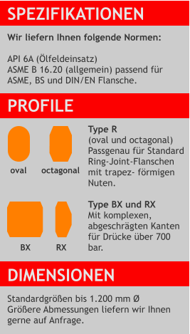 SPEZIFIKATIONEN  Wir liefern Ihnen folgende Normen:  API 6A (Ölfeldeinsatz) ASME B 16.20 (allgemein) passend für  ASME, BS und DIN/EN Flansche. PROFILE  Type R (oval und octagonal) Passgenau für Standard Ring-Joint-Flanschen mit trapez- förmigen Nuten.  Type BX und RX  Mit komplexen,  abgeschrägten Kanten für Drücke über 700 bar.   DIMENSIONEN  Standardgrößen bis 1.200 mm Ø Größere Abmessungen liefern wir Ihnen gerne auf Anfrage. octagonal RX oval  BX